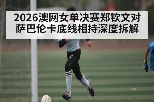 2026澳网女单决赛郑钦文对萨巴伦卡底线相持深度拆解 - kaiyun