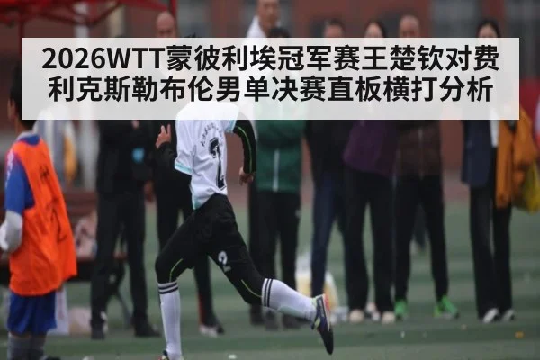 2026WTT蒙彼利埃冠军赛王楚钦对费利克斯勒布伦男单决赛直板横打分析 - kaiyun